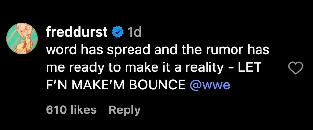 Commenting on a social media post that aggregated the rumor, Durst made his intentions clear. "Word has spread and the rumor has me ready to make it a reality," he wrote. "LET F’N MAKE’M BOUNCE @wwe."